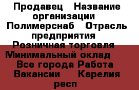 Продавец › Название организации ­ Полимерснаб › Отрасль предприятия ­ Розничная торговля › Минимальный оклад ­ 1 - Все города Работа » Вакансии   . Карелия респ.